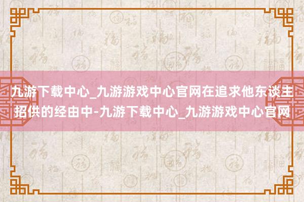 九游下载中心_九游游戏中心官网在追求他东谈主招供的经由中-九游下载中心_九游游戏中心官网