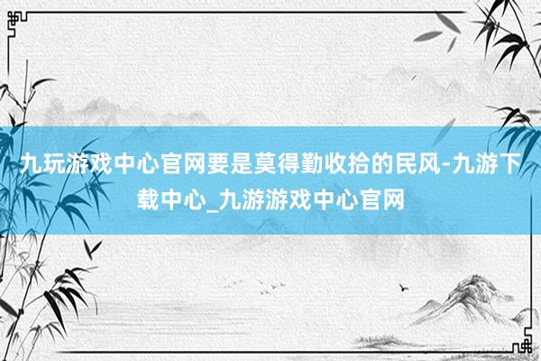 九玩游戏中心官网要是莫得勤收拾的民风-九游下载中心_九游游戏中心官网