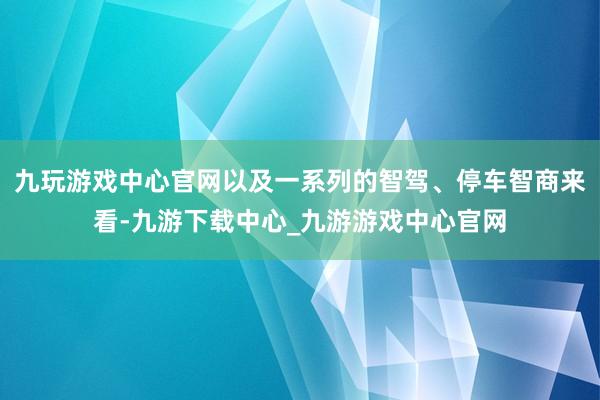 九玩游戏中心官网以及一系列的智驾、停车智商来看-九游下载中心_九游游戏中心官网