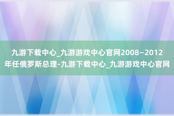 九游下载中心_九游游戏中心官网2008—2012年任俄罗斯总理-九游下载中心_九游游戏中心官网