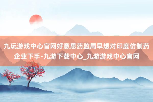 九玩游戏中心官网好意思药监局早想对印度仿制药企业下手-九游下载中心_九游游戏中心官网