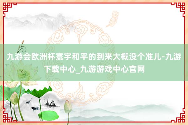 九游会欧洲杯寰宇和平的到来大概没个准儿-九游下载中心_九游游戏中心官网