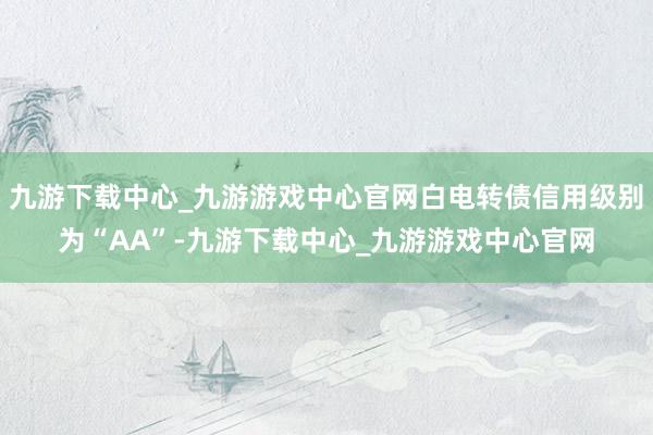 九游下载中心_九游游戏中心官网白电转债信用级别为“AA”-九游下载中心_九游游戏中心官网