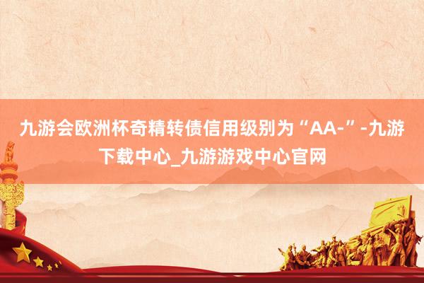 九游会欧洲杯奇精转债信用级别为“AA-”-九游下载中心_九游游戏中心官网