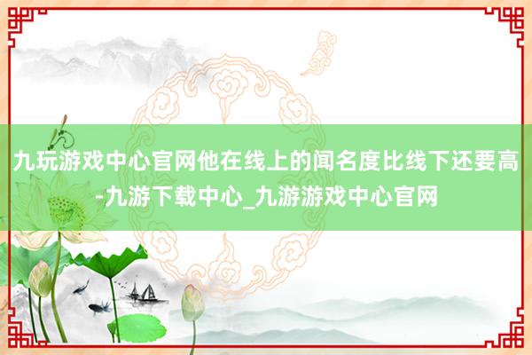 九玩游戏中心官网他在线上的闻名度比线下还要高-九游下载中心_九游游戏中心官网