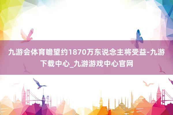 九游会体育瞻望约1870万东说念主将受益-九游下载中心_九游游戏中心官网