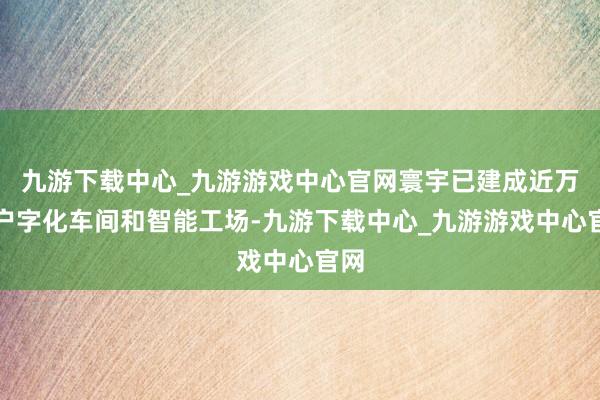 九游下载中心_九游游戏中心官网寰宇已建成近万门户字化车间和智能工场-九游下载中心_九游游戏中心官网