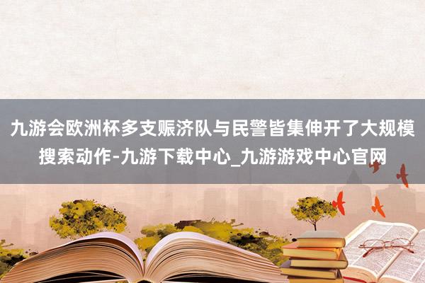 九游会欧洲杯多支赈济队与民警皆集伸开了大规模搜索动作-九游下载中心_九游游戏中心官网