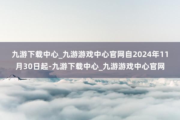 九游下载中心_九游游戏中心官网　　自2024年11月30日起-九游下载中心_九游游戏中心官网