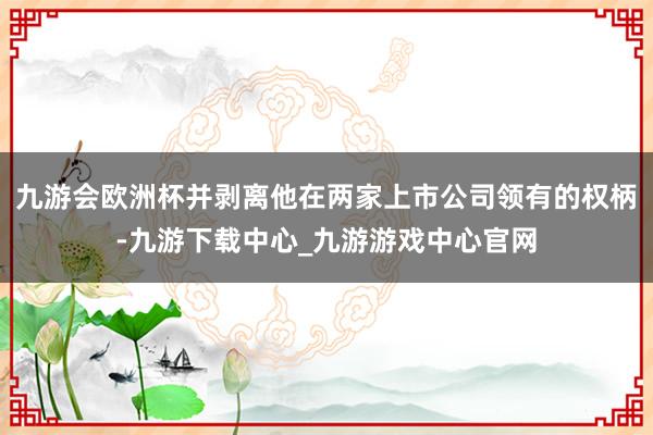 九游会欧洲杯并剥离他在两家上市公司领有的权柄-九游下载中心_九游游戏中心官网