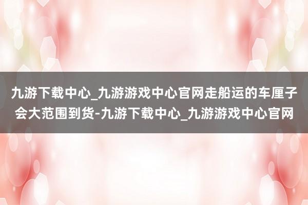 九游下载中心_九游游戏中心官网走船运的车厘子会大范围到货-九游下载中心_九游游戏中心官网