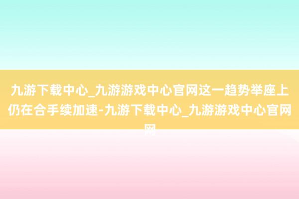 九游下载中心_九游游戏中心官网这一趋势举座上仍在合手续加速-九游下载中心_九游游戏中心官网