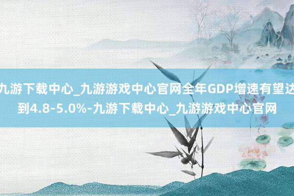 九游下载中心_九游游戏中心官网全年GDP增速有望达到4.8-5.0%-九游下载中心_九游游戏中心官网