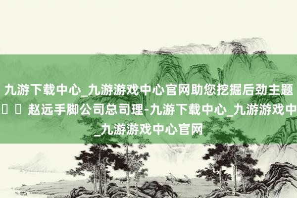 九游下载中心_九游游戏中心官网助您挖掘后劲主题契机！		　　赵远手脚公司总司理-九游下载中心_九游游戏中心官网