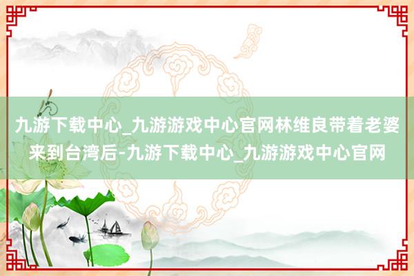 九游下载中心_九游游戏中心官网林维良带着老婆来到台湾后-九游下载中心_九游游戏中心官网