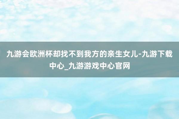 九游会欧洲杯却找不到我方的亲生女儿-九游下载中心_九游游戏中心官网