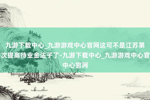 九游下载中心_九游游戏中心官网这可不是江苏第一次提高待业金法子了-九游下载中心_九游游戏中心官网