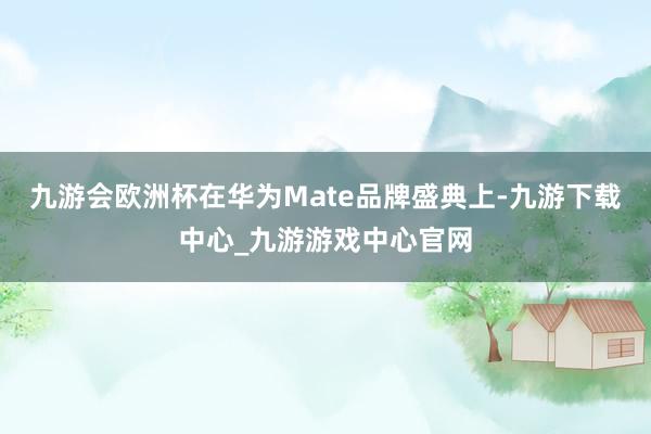 九游会欧洲杯在华为Mate品牌盛典上-九游下载中心_九游游戏中心官网