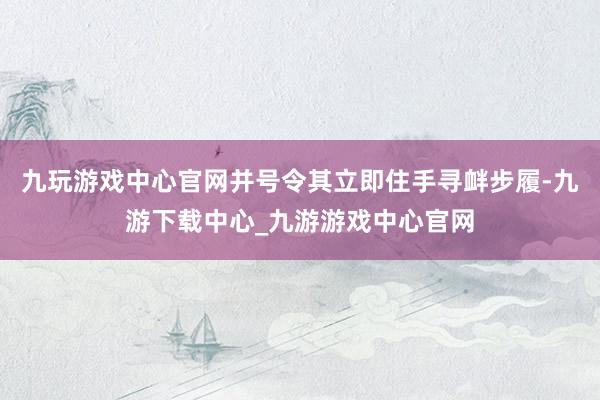 九玩游戏中心官网并号令其立即住手寻衅步履-九游下载中心_九游游戏中心官网