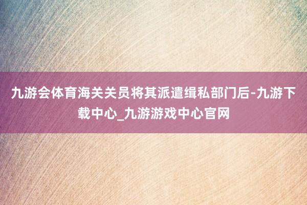 九游会体育海关关员将其派遣缉私部门后-九游下载中心_九游游戏中心官网