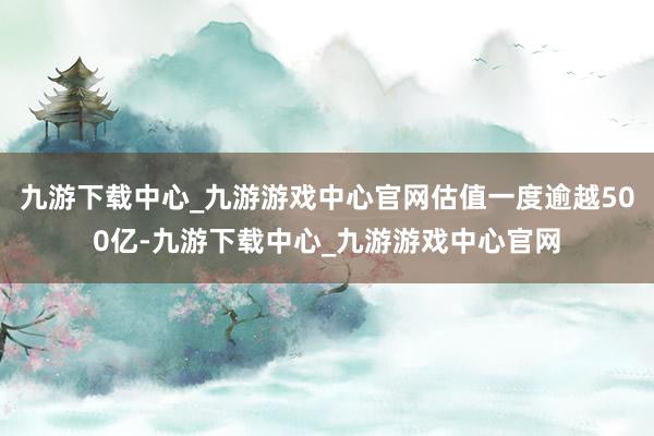 九游下载中心_九游游戏中心官网估值一度逾越500亿-九游下载中心_九游游戏中心官网