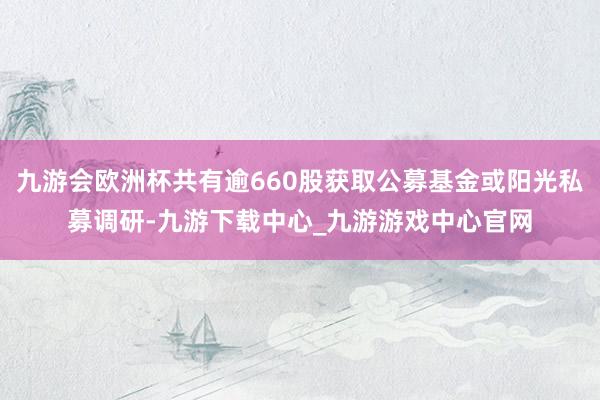 九游会欧洲杯共有逾660股获取公募基金或阳光私募调研-九游下载中心_九游游戏中心官网