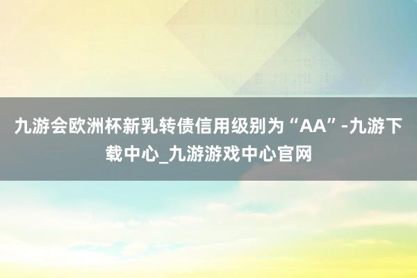 九游会欧洲杯新乳转债信用级别为“AA”-九游下载中心_九游游戏中心官网