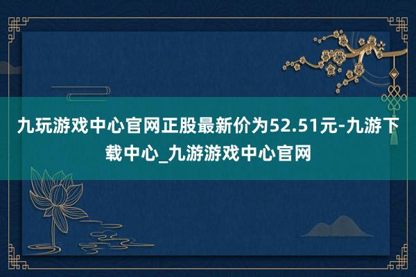 九玩游戏中心官网正股最新价为52.51元-九游下载中心_九游游戏中心官网