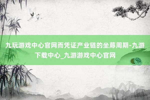 九玩游戏中心官网而凭证产业链的坐蓐周期-九游下载中心_九游游戏中心官网