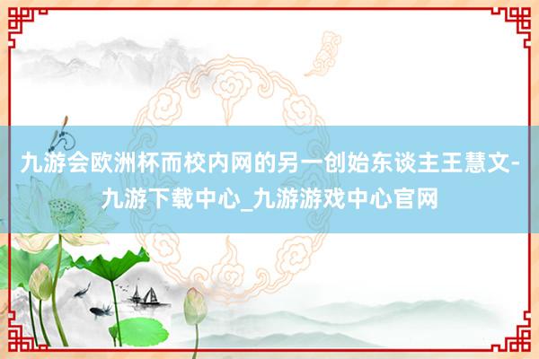 九游会欧洲杯而校内网的另一创始东谈主王慧文-九游下载中心_九游游戏中心官网