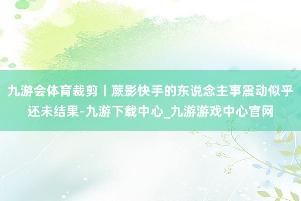 九游会体育裁剪丨蕨影快手的东说念主事震动似乎还未结果-九游下载中心_九游游戏中心官网