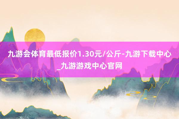 九游会体育最低报价1.30元/公斤-九游下载中心_九游游戏中心官网