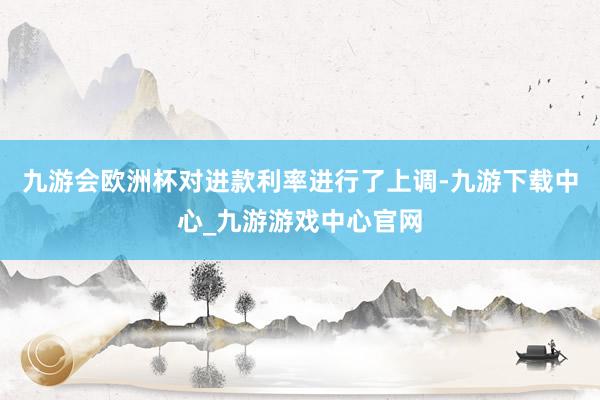 九游会欧洲杯对进款利率进行了上调-九游下载中心_九游游戏中心官网