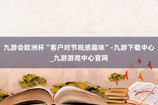 九游会欧洲杯“客户对节税感趣味”-九游下载中心_九游游戏中心官网