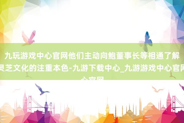 九玩游戏中心官网他们主动向鲍董事长等相通了解灵芝文化的注重本色-九游下载中心_九游游戏中心官网