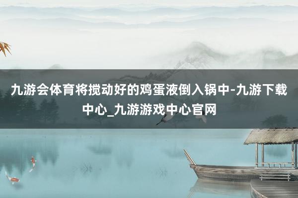 九游会体育将搅动好的鸡蛋液倒入锅中-九游下载中心_九游游戏中心官网