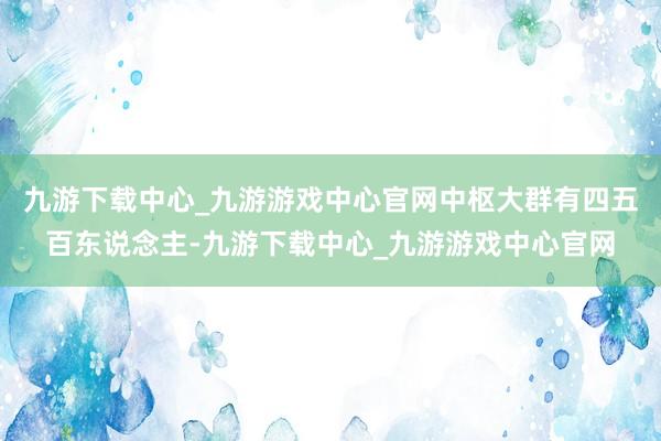 九游下载中心_九游游戏中心官网中枢大群有四五百东说念主-九游下载中心_九游游戏中心官网