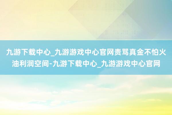 九游下载中心_九游游戏中心官网责骂真金不怕火油利润空间-九游下载中心_九游游戏中心官网