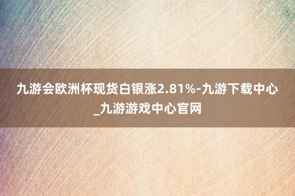 九游会欧洲杯　　现货白银涨2.81%-九游下载中心_九游游戏中心官网