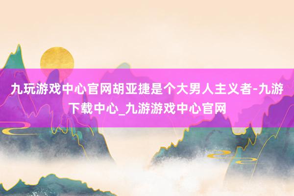 九玩游戏中心官网胡亚捷是个大男人主义者-九游下载中心_九游游戏中心官网