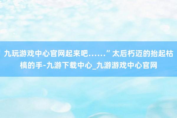 九玩游戏中心官网起来吧……”太后朽迈的抬起枯槁的手-九游下载中心_九游游戏中心官网