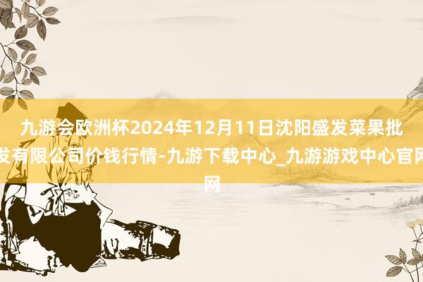 九游会欧洲杯2024年12月11日沈阳盛发菜果批发有限公司价钱行情-九游下载中心_九游游戏中心官网