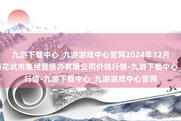 九游下载中心_九游游戏中心官网2024年12月11日河北唐山市荷花坑市集经营惩办有限公司价钱行情-九游下载中心_九游游戏中心官网