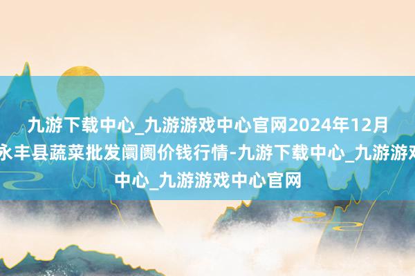 九游下载中心_九游游戏中心官网2024年12月11日江西永丰县蔬菜批发阛阓价钱行情-九游下载中心_九游游戏中心官网