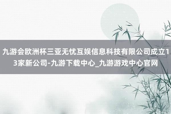 九游会欧洲杯三亚无忧互娱信息科技有限公司成立13家新公司-九游下载中心_九游游戏中心官网