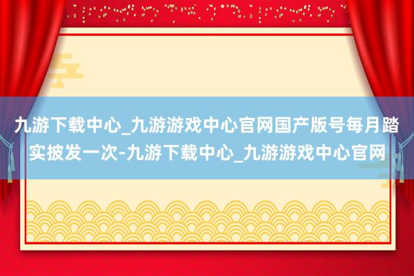 九游下载中心_九游游戏中心官网国产版号每月踏实披发一次-九游下载中心_九游游戏中心官网