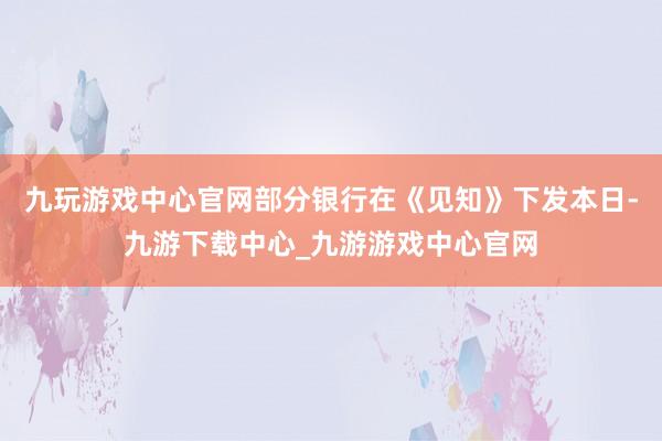 九玩游戏中心官网部分银行在《见知》下发本日-九游下载中心_九游游戏中心官网