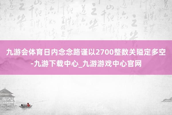 九游会体育日内念念路谨以2700整数关隘定多空-九游下载中心_九游游戏中心官网