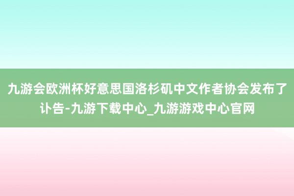 九游会欧洲杯好意思国洛杉矶中文作者协会发布了讣告-九游下载中心_九游游戏中心官网