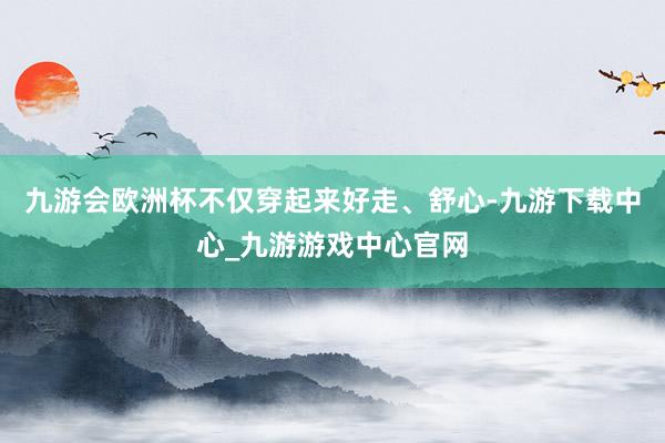 九游会欧洲杯不仅穿起来好走、舒心-九游下载中心_九游游戏中心官网